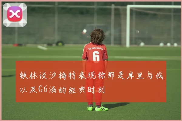 铁林谈沙梅特表现称那是库里与我以及G6汤的经典时刻