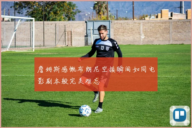 詹姆斯感慨布朗尼空接瞬间如同电影剧本般完美难忘