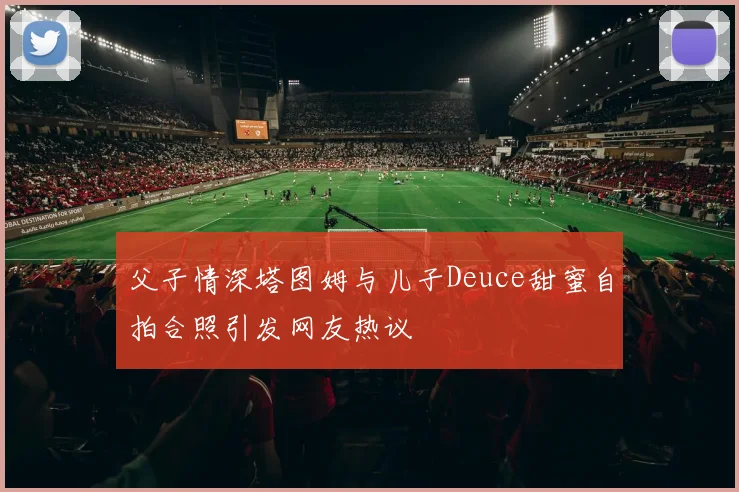 父子情深塔图姆与儿子Deuce甜蜜自拍合照引发网友热议