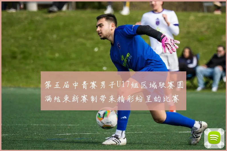 第五届中青赛男子U17组区域联赛圆满结束新赛制带来精彩纷呈的比赛体验