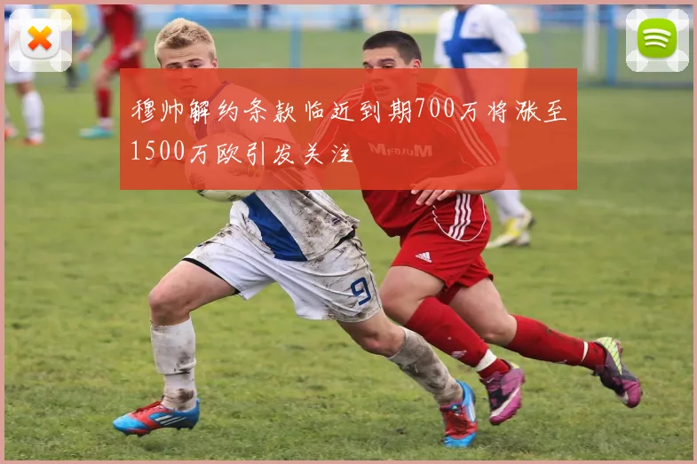 穆帅解约条款临近到期700万将涨至1500万欧引发关注