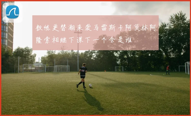 教练更替潮来袭马雷斯卡阿莫林阿隆索相继下课下一个会是谁