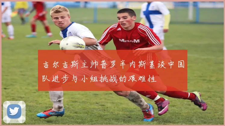 吉尔吉斯主帅普罗辛内斯基谈中国队进步与小组挑战的艰难性
