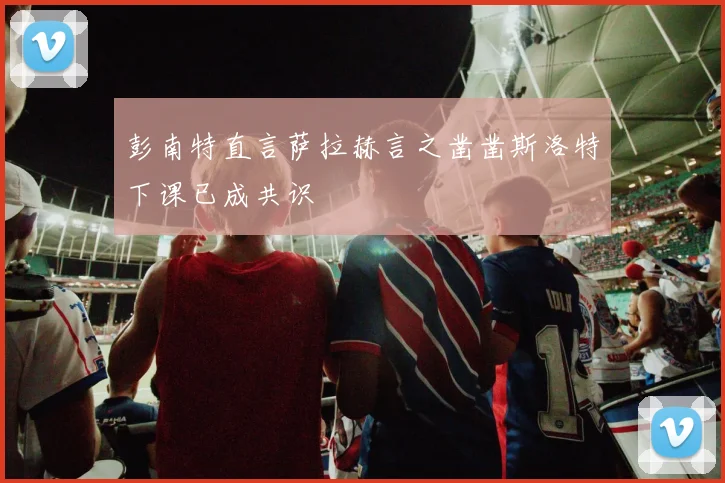 彭南特直言萨拉赫言之凿凿斯洛特下课已成共识