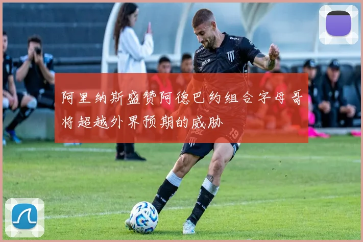 阿里纳斯盛赞阿德巴约组合字母哥将超越外界预期的威胁