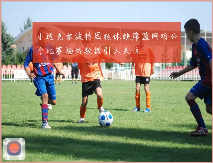 小迈克尔波特因轮休缺席篮网对公牛比赛场均数据引人关注