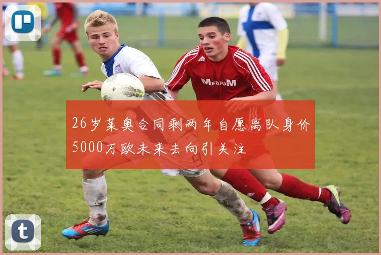 26岁莱奥合同剩两年自愿离队身价5000万欧未来去向引关注