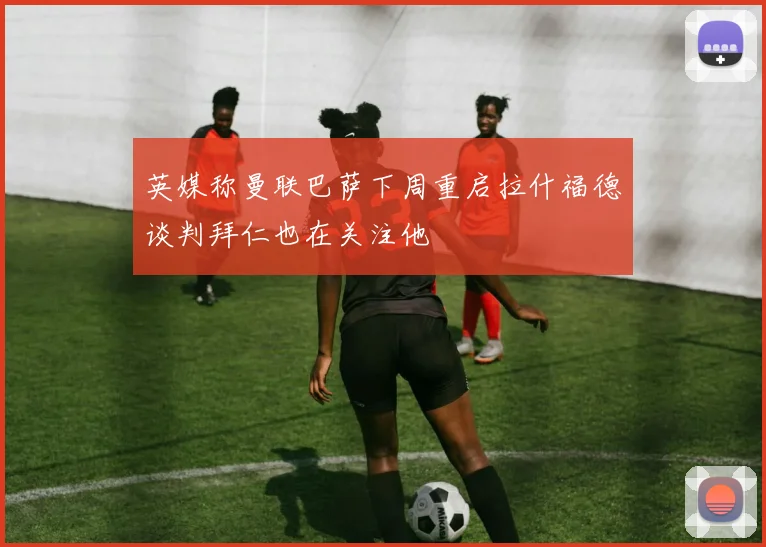 英媒称曼联巴萨下周重启拉什福德谈判拜仁也在关注他