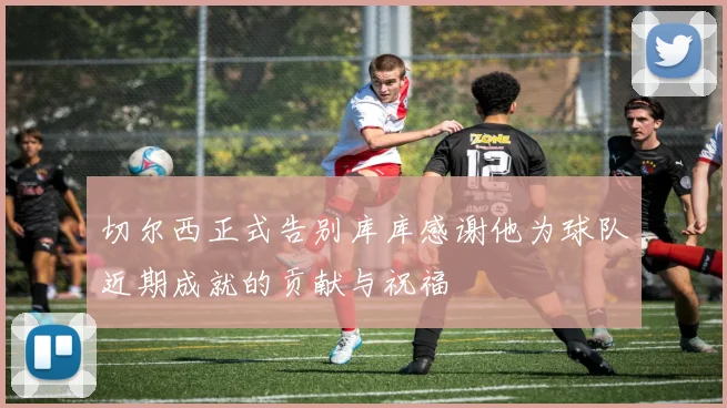 切尔西正式告别库库感谢他为球队近期成就的贡献与祝福