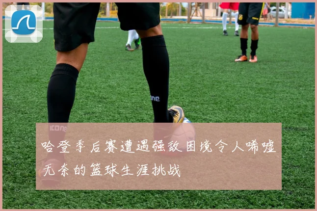 哈登季后赛遭遇强敌困境令人唏嘘无奈的篮球生涯挑战