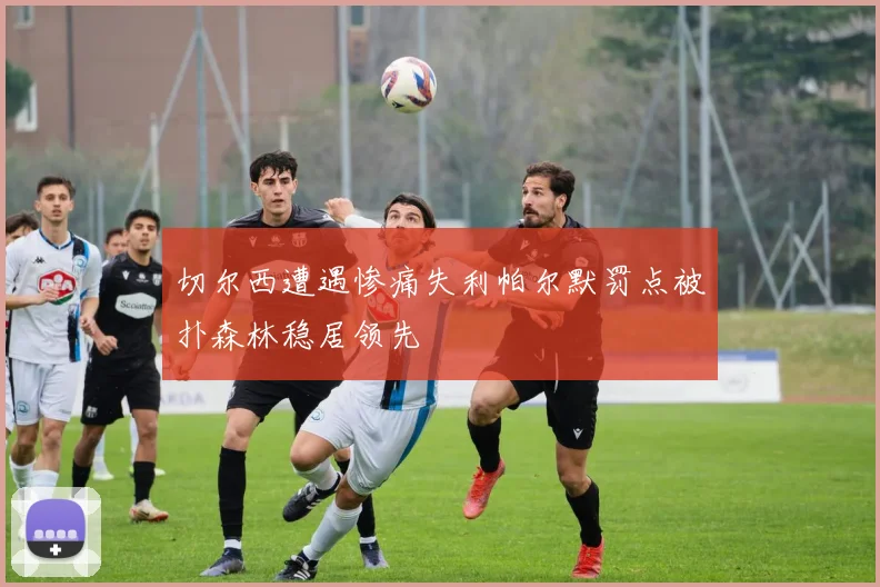 切尔西遭遇惨痛失利帕尔默罚点被扑森林稳居领先