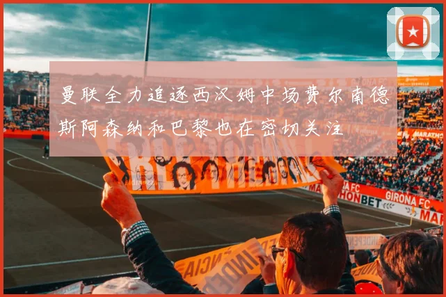 曼联全力追逐西汉姆中场费尔南德斯阿森纳和巴黎也在密切关注